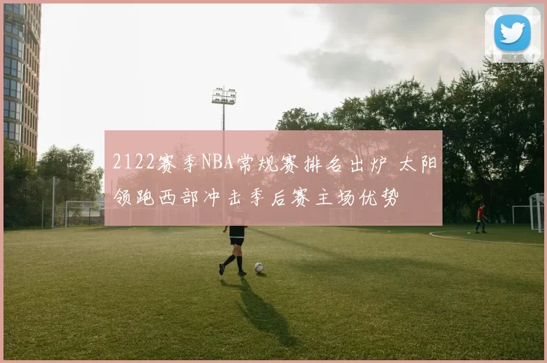 2122赛季NBA常规赛排名出炉 太阳领跑西部冲击季后赛主场优势