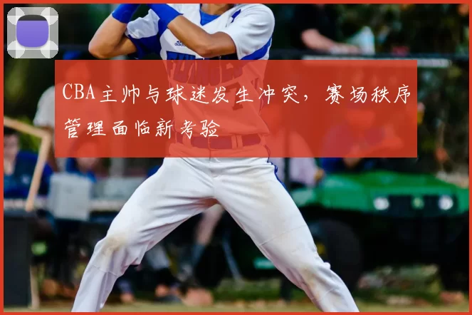 CBA主帅与球迷发生冲突，赛场秩序管理面临新考验