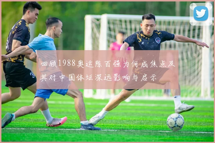 回顾1988奥运陈百强为何成焦点及其对中国体坛深远影响与启示