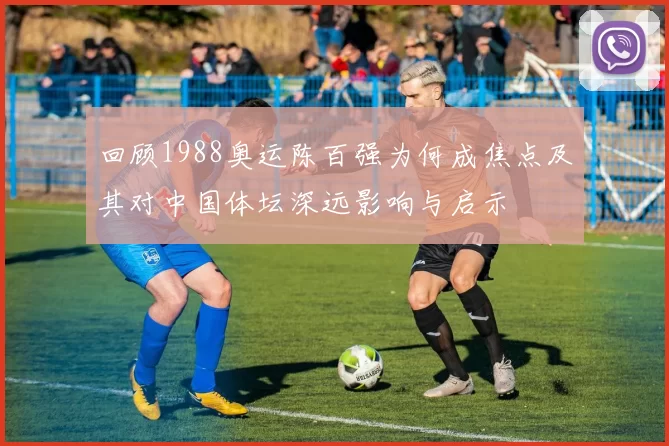 回顾1988奥运陈百强为何成焦点及其对中国体坛深远影响与启示