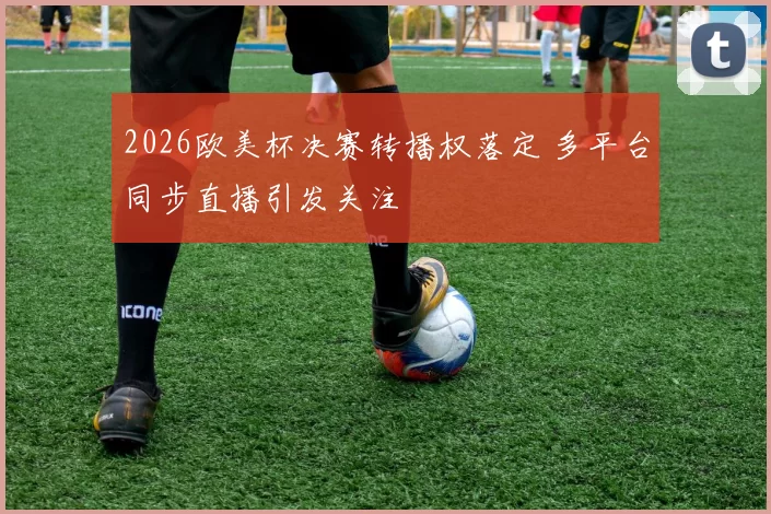 2026欧美杯决赛转播权落定 多平台同步直播引发关注