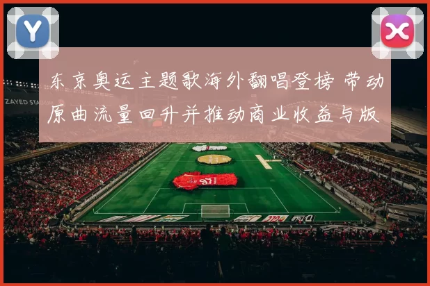 东京奥运主题歌海外翻唱登榜 带动原曲流量回升并推动商业收益与版权讨论