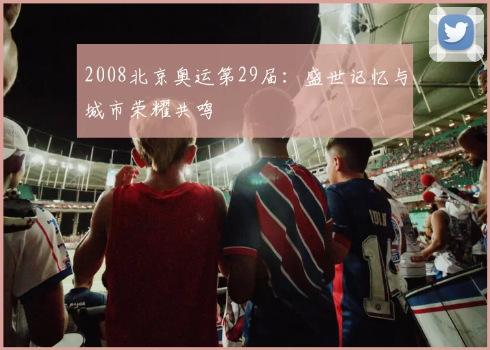 2008北京奥运第29届：盛世记忆与城市荣耀共鸣