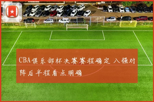 CBA俱乐部杯决赛赛程确定 八强对阵后半程看点明确