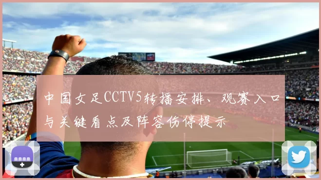 中国女足CCTV5转播安排、观赛入口与关键看点及阵容伤停提示