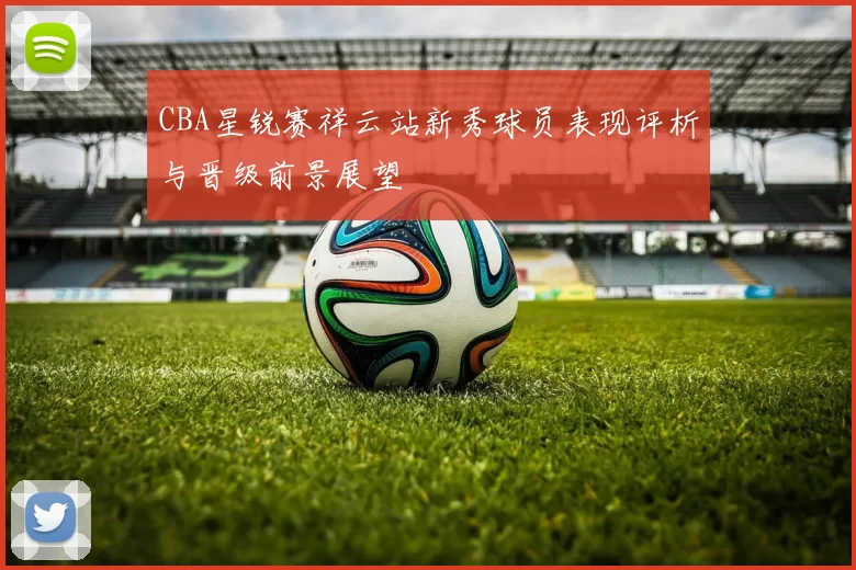 CBA星锐赛祥云站新秀球员表现评析与晋级前景展望
