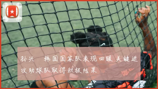 孙兴慜韩国国家队表现回暖 关键进攻助球队取得积极结果