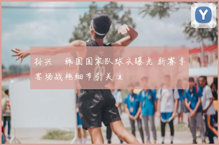 孙兴慜韩国国家队球衣曝光 新赛季客场战袍细节引关注