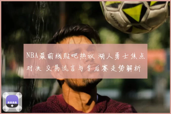 NBA最前线贴吧热议 湖人勇士焦点对决 交易流言与季后赛走势解析
