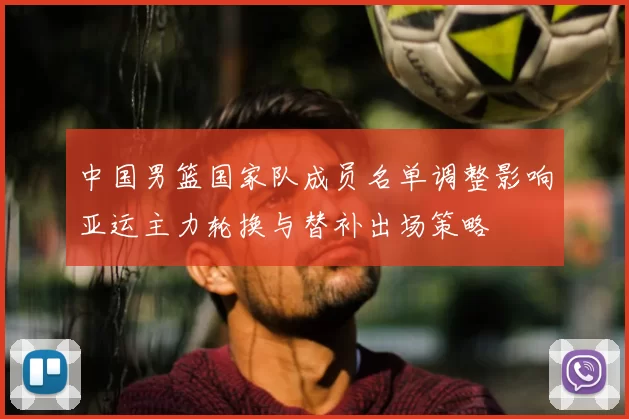 中国男篮国家队成员名单调整影响亚运主力轮换与替补出场策略