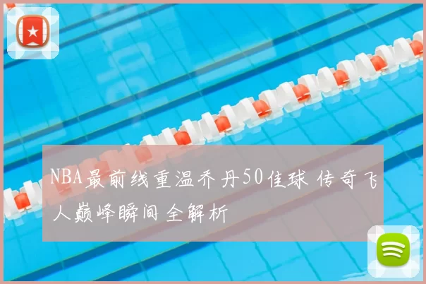 NBA最前线重温乔丹50佳球 传奇飞人巅峰瞬间全解析