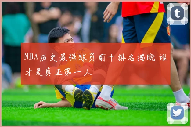 NBA历史最强球员前十排名揭晓 谁才是真正第一人