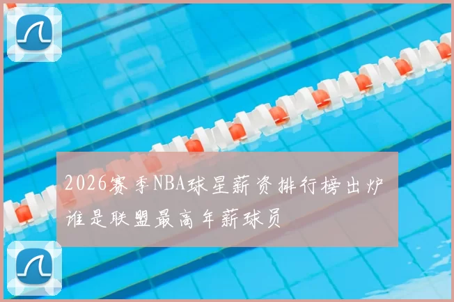 2026赛季NBA球星薪资排行榜出炉 谁是联盟最高年薪球员