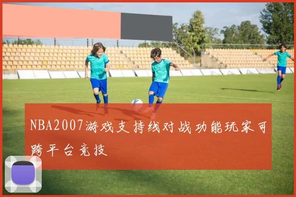 NBA2007游戏支持线对战功能玩家可跨平台竞技