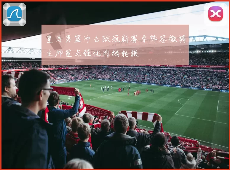 皇马男篮冲击欧冠新赛季阵容微调主帅重点强化内线轮换