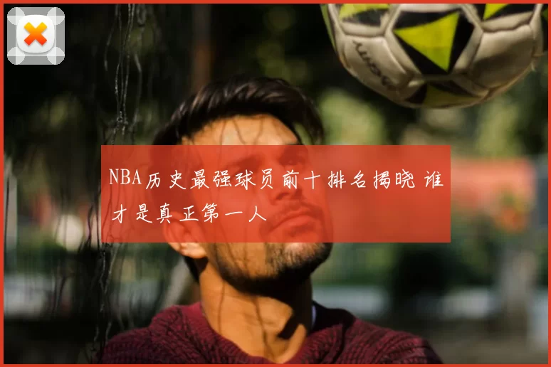 NBA历史最强球员前十排名揭晓 谁才是真正第一人