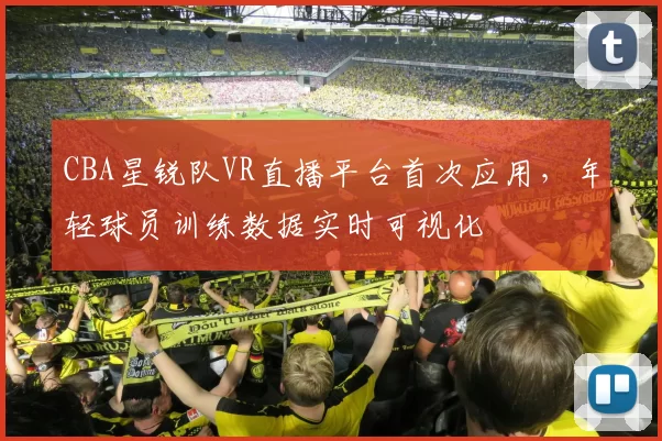 CBA星锐队VR直播平台首次应用，年轻球员训练数据实时可视化
