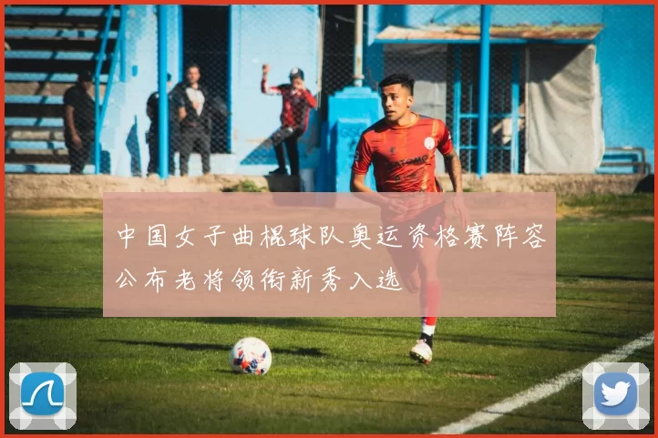 中国女子曲棍球队奥运资格赛阵容公布老将领衔新秀入选