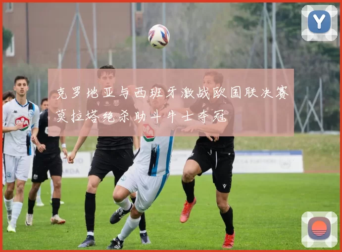 克罗地亚与西班牙激战欧国联决赛莫拉塔绝杀助斗牛士夺冠