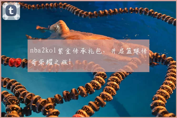 nba2kol紫金传承礼包，开启篮球传奇荣耀之旅！