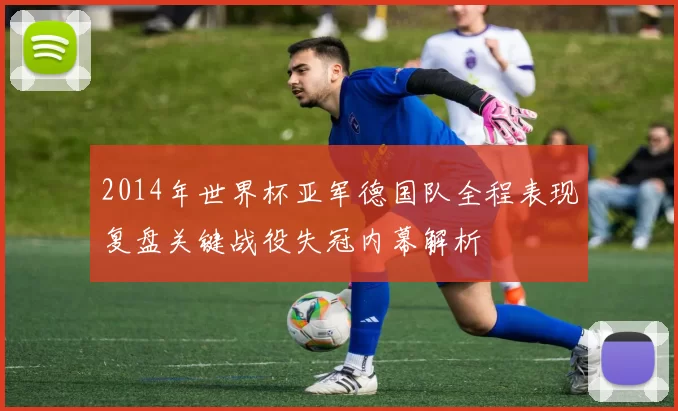 2014年世界杯亚军德国队全程表现复盘关键战役失冠内幕解析