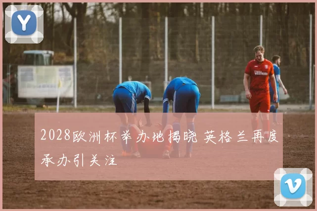 2028欧洲杯举办地揭晓 英格兰再度承办引关注