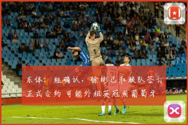 东体：经确认，徐彬已和狼队签订正式合约 可能外租英冠或葡萄牙