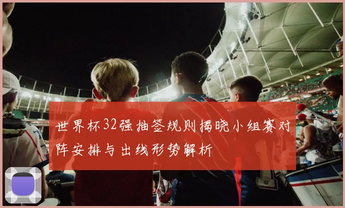 世界杯32强抽签规则揭晓小组赛对阵安排与出线形势解析