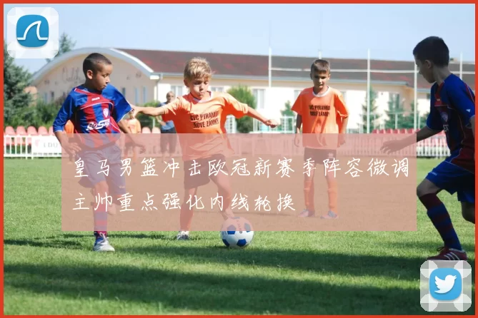 皇马男篮冲击欧冠新赛季阵容微调主帅重点强化内线轮换