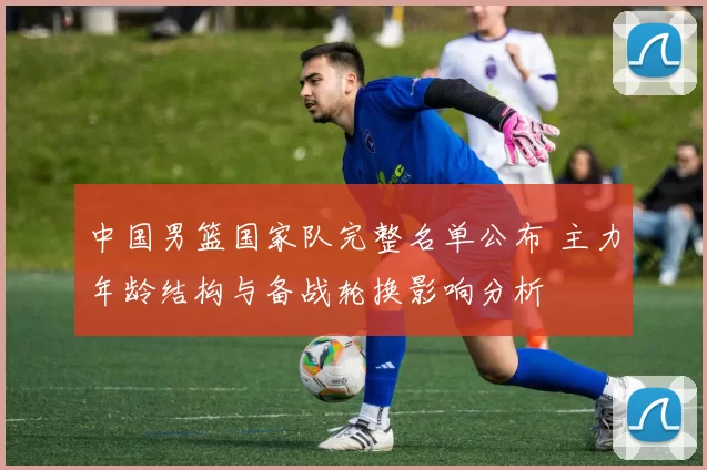 中国男篮国家队完整名单公布 主力年龄结构与备战轮换影响分析