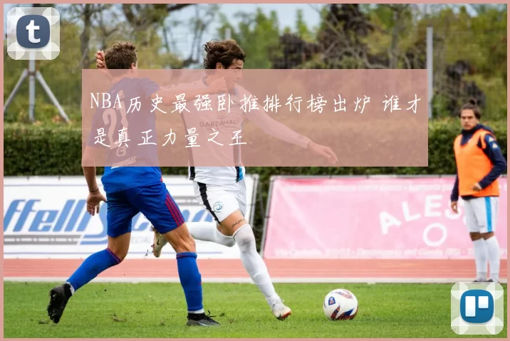 NBA历史最强卧推排行榜出炉 谁才是真正力量之王