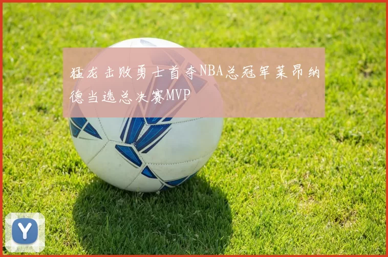 猛龙击败勇士首夺NBA总冠军莱昂纳德当选总决赛MVP