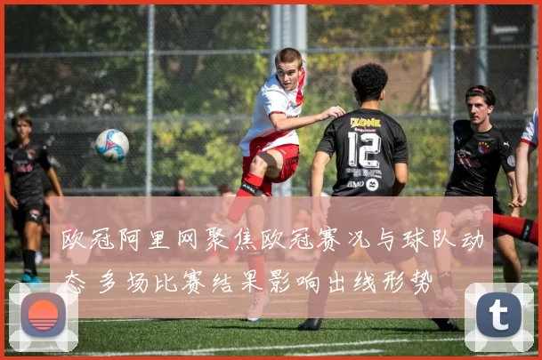 欧冠阿里网聚焦欧冠赛况与球队动态 多场比赛结果影响出线形势