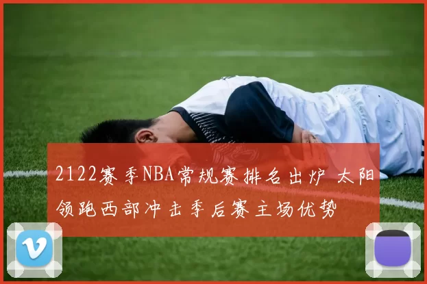 2122赛季NBA常规赛排名出炉 太阳领跑西部冲击季后赛主场优势