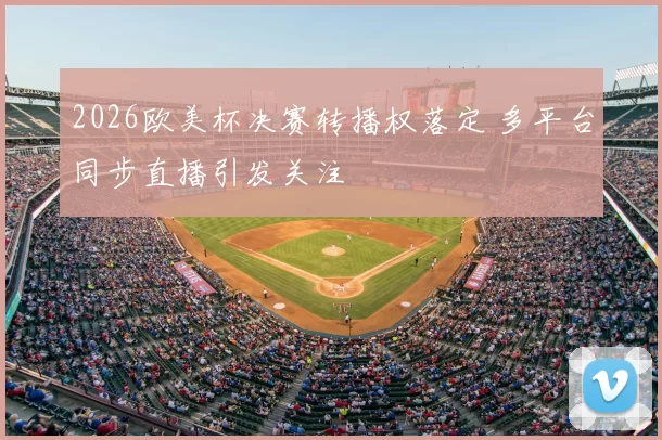 2026欧美杯决赛转播权落定 多平台同步直播引发关注