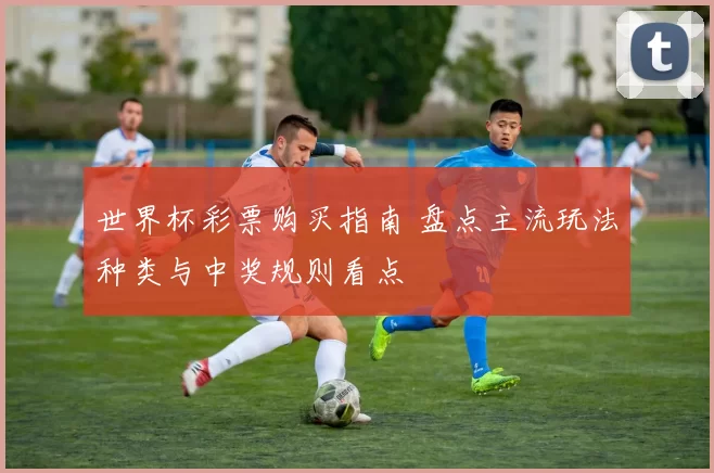 世界杯彩票购买指南 盘点主流玩法种类与中奖规则看点
