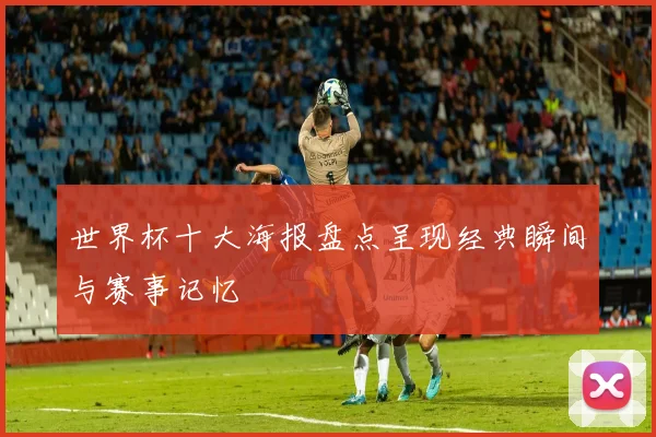 世界杯十大海报盘点呈现经典瞬间与赛事记忆