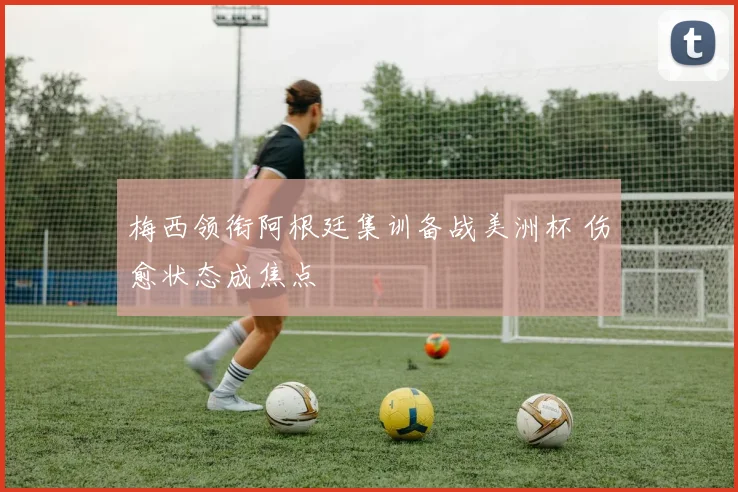 梅西领衔阿根廷集训备战美洲杯 伤愈状态成焦点