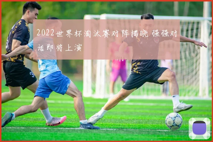 2022世界杯淘汰赛对阵揭晓 强强对话即将上演