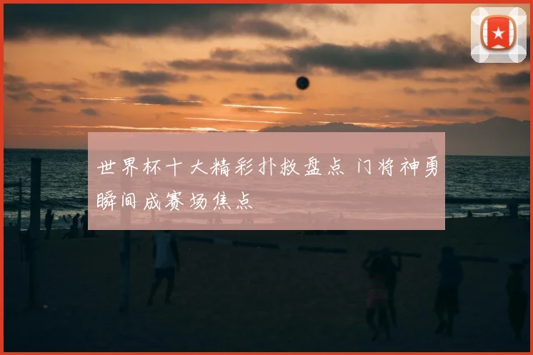 世界杯十大精彩扑救盘点 门将神勇瞬间成赛场焦点