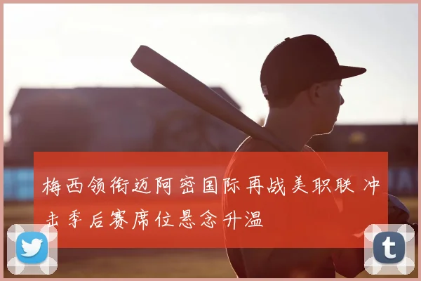 梅西领衔迈阿密国际再战美职联 冲击季后赛席位悬念升温