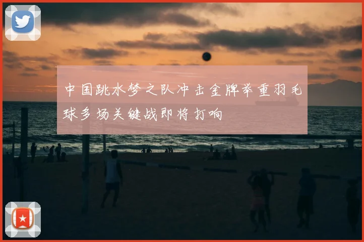 中国跳水梦之队冲击金牌举重羽毛球多场关键战即将打响