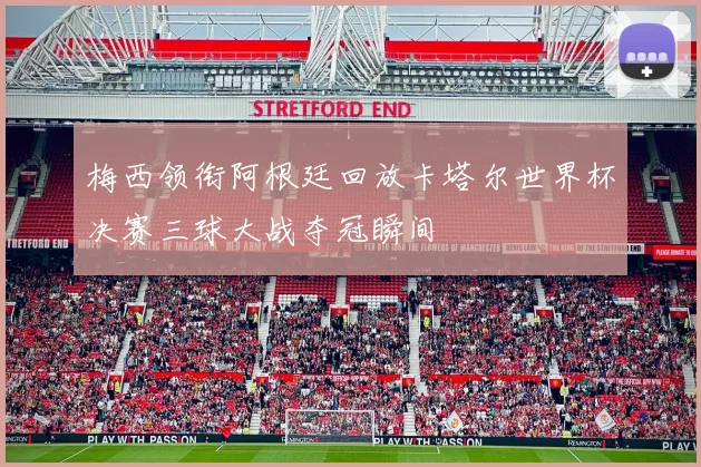 梅西领衔阿根廷回放卡塔尔世界杯决赛三球大战夺冠瞬间