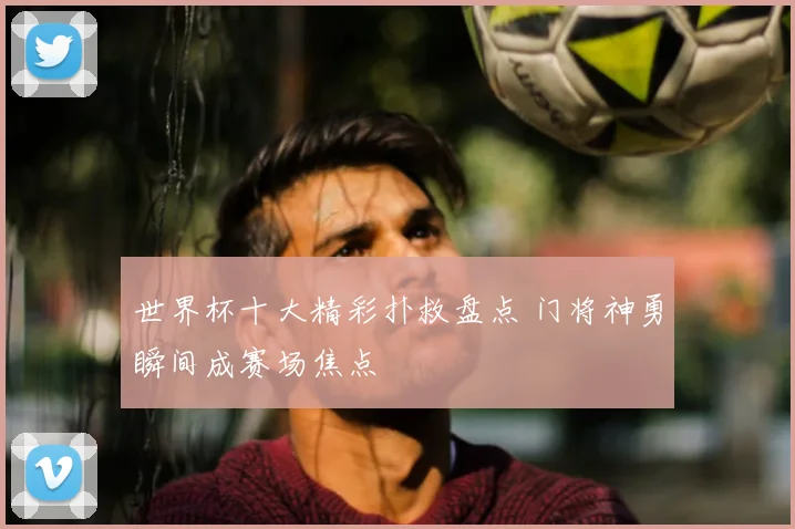 世界杯十大精彩扑救盘点 门将神勇瞬间成赛场焦点