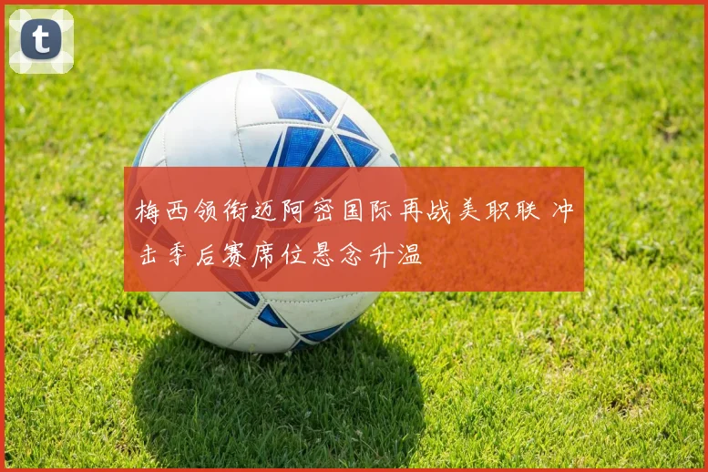 梅西领衔迈阿密国际再战美职联 冲击季后赛席位悬念升温